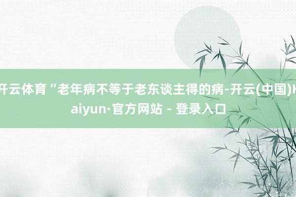 开云体育“老年病不等于老东谈主得的病-开云(中国)Kaiyun·官方网站 - 登录入口
