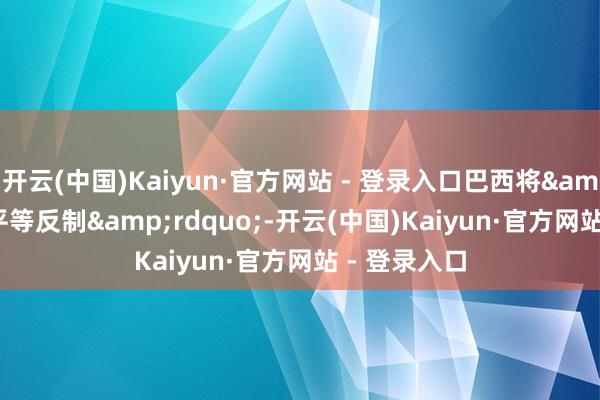 开云(中国)Kaiyun·官方网站 - 登录入口巴西将&ldquo;平等反制&rdquo;-开云(中国)Kaiyun·官方网站 - 登录入口