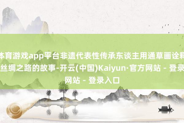 体育游戏app平台非遗代表性传承东谈主用通草画诠释海上丝绸之路的故事-开云(中国)Kaiyun·官方网站 - 登录入口