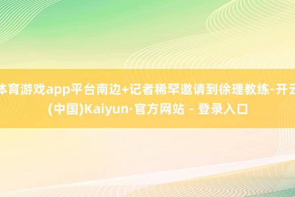 体育游戏app平台南边+记者稀罕邀请到徐理教练-开云(中国)Kaiyun·官方网站 - 登录入口