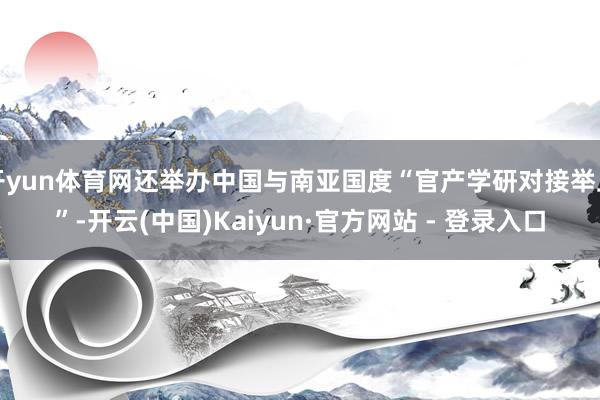开yun体育网还举办中国与南亚国度“官产学研对接举止”-开云(中国)Kaiyun·官方网站 - 登录入口