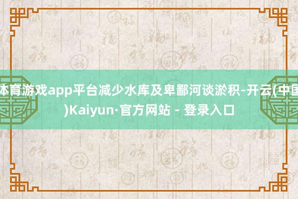 体育游戏app平台减少水库及卑鄙河谈淤积-开云(中国)Kaiyun·官方网站 - 登录入口