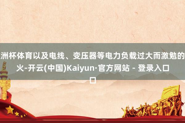欧洲杯体育以及电线、变压器等电力负载过大而激勉的失火-开云(中国)Kaiyun·官方网站 - 登录入口