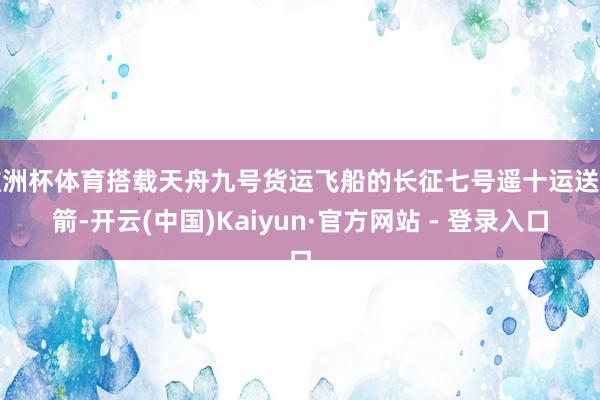 欧洲杯体育搭载天舟九号货运飞船的长征七号遥十运送火箭-开云(中国)Kaiyun·官方网站 - 登录入口