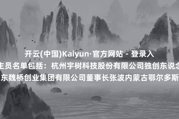 开云(中国)Kaiyun·官方网站 - 登录入口官方公布的出席东说念主员名单包括：杭州宇树科技股份有限公司独创东说念主兼首席推行官王兴兴山东魏桥创业集团有限公司董事长张波内蒙古鄂尔多斯投资控股集团有限公司总裁王臻北京银河能源航天科技股份有限公司独创东说念主、董事长刘百奇九囿通医药集团股份有限公司董事长刘长云-开云(中国)Kaiyun·官方网站 - 登录入口