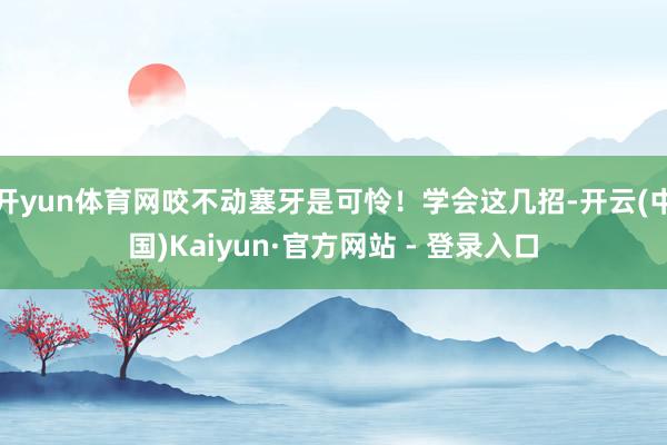开yun体育网咬不动塞牙是可怜！学会这几招-开云(中国)Kaiyun·官方网站 - 登录入口
