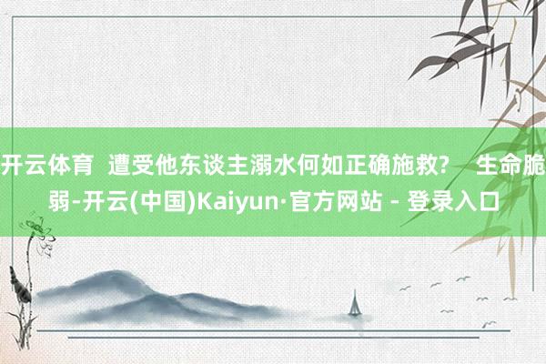 开云体育  遭受他东谈主溺水何如正确施救?    生命脆弱-开云(中国)Kaiyun·官方网站 - 登录入口