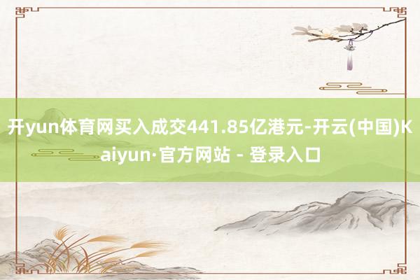 开yun体育网买入成交441.85亿港元-开云(中国)Kaiyun·官方网站 - 登录入口