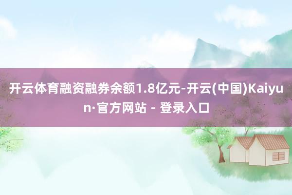 开云体育融资融券余额1.8亿元-开云(中国)Kaiyun·官方网站 - 登录入口