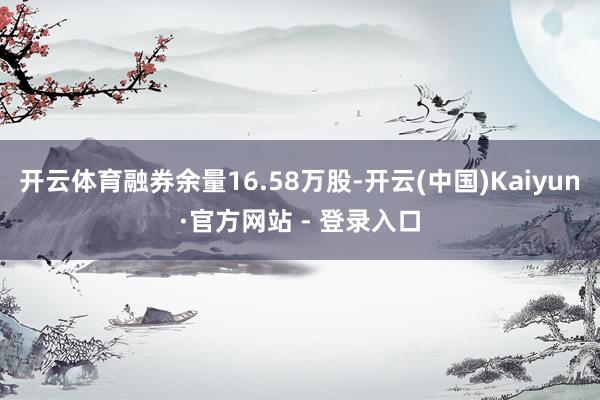 开云体育融券余量16.58万股-开云(中国)Kaiyun·官方网站 - 登录入口