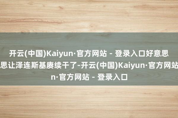 开云(中国)Kaiyun·官方网站 - 登录入口好意思英齐如故不思让泽连斯基赓续干了-开云(中国)Kaiyun·官方网站 - 登录入口