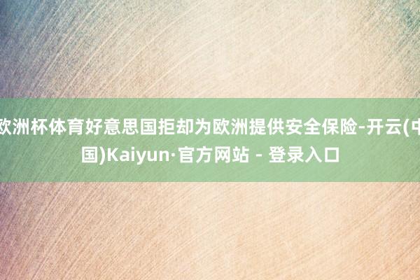 欧洲杯体育好意思国拒却为欧洲提供安全保险-开云(中国)Kaiyun·官方网站 - 登录入口