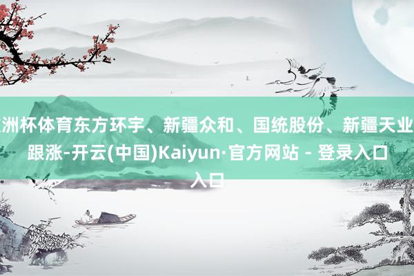 欧洲杯体育东方环宇、新疆众和、国统股份、新疆天业等跟涨-开云(中国)Kaiyun·官方网站 - 登录入口