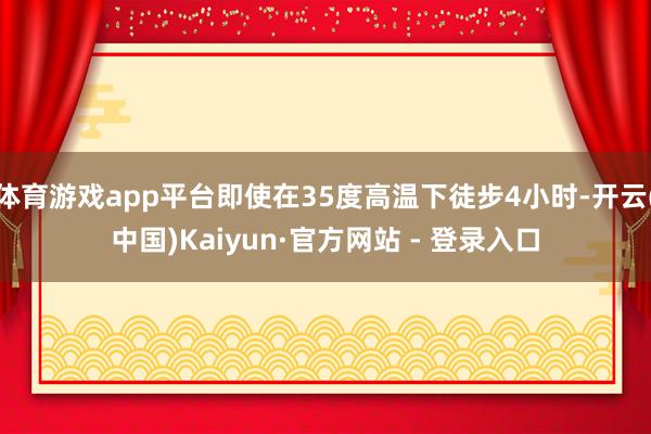 体育游戏app平台即使在35度高温下徒步4小时-开云(中国)Kaiyun·官方网站 - 登录入口