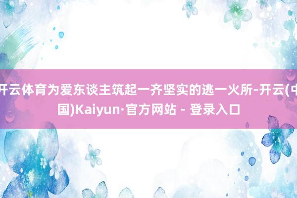 开云体育为爱东谈主筑起一齐坚实的逃一火所-开云(中国)Kaiyun·官方网站 - 登录入口