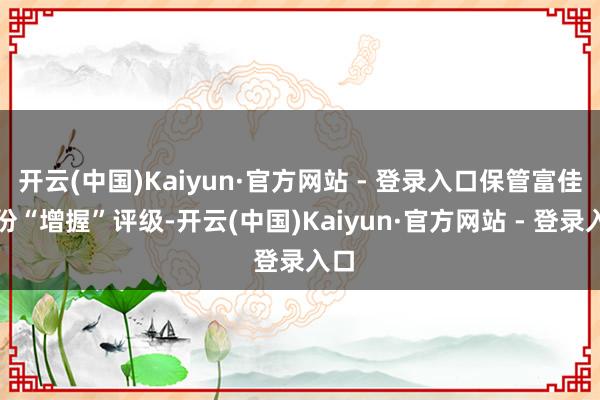 开云(中国)Kaiyun·官方网站 - 登录入口保管富佳股份“增握”评级-开云(中国)Kaiyun·官方网站 - 登录入口