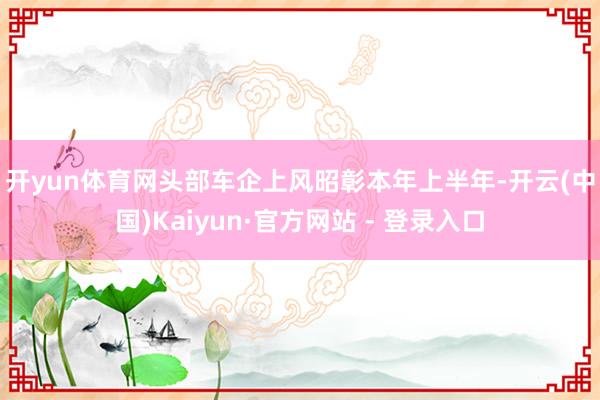 开yun体育网　　头部车企上风昭彰　　本年上半年-开云(中国)Kaiyun·官方网站 - 登录入口