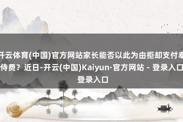 开云体育(中国)官方网站家长能否以此为由拒却支付奉侍费？近日-开云(中国)Kaiyun·官方网站 - 登录入口