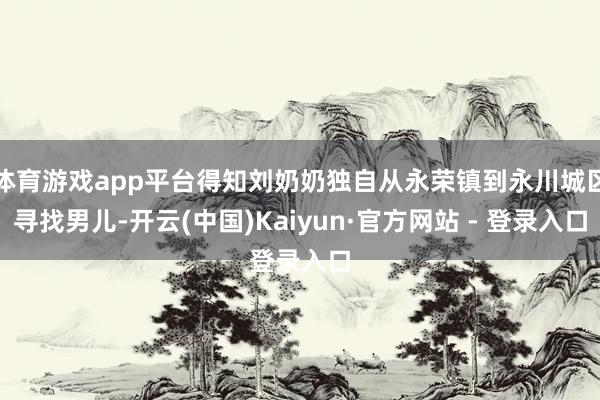 体育游戏app平台得知刘奶奶独自从永荣镇到永川城区寻找男儿-开云(中国)Kaiyun·官方网站 - 登录入口