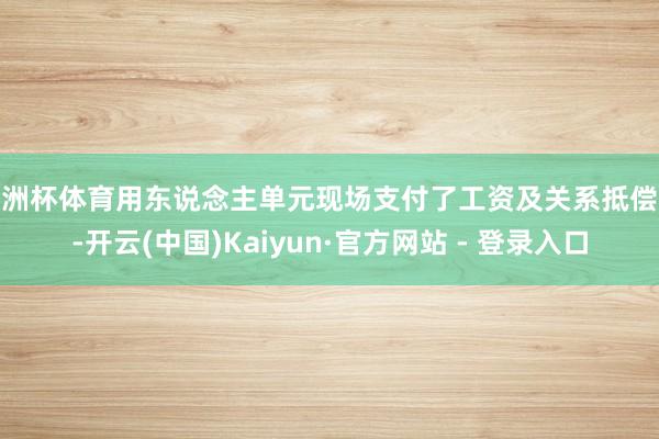欧洲杯体育用东说念主单元现场支付了工资及关系抵偿金-开云(中国)Kaiyun·官方网站 - 登录入口