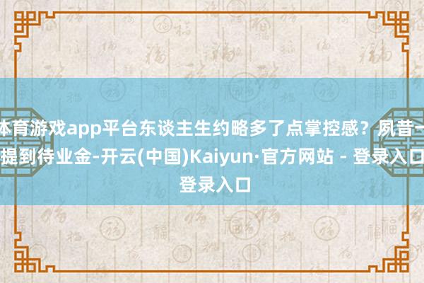 体育游戏app平台东谈主生约略多了点掌控感？夙昔一提到待业金-开云(中国)Kaiyun·官方网站 - 登录入口