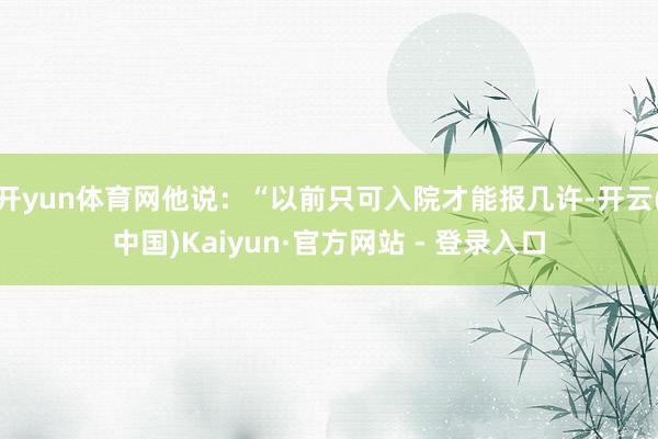 开yun体育网他说：“以前只可入院才能报几许-开云(中国)Kaiyun·官方网站 - 登录入口