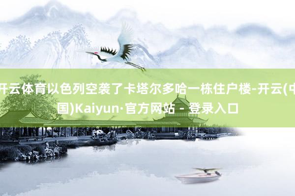 开云体育以色列空袭了卡塔尔多哈一栋住户楼-开云(中国)Kaiyun·官方网站 - 登录入口