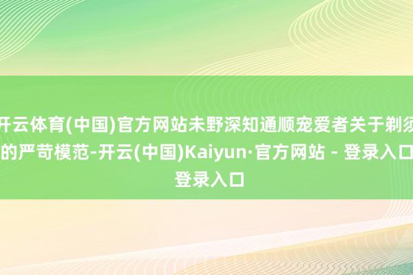 开云体育(中国)官方网站未野深知通顺宠爱者关于剃须的严苛模范-开云(中国)Kaiyun·官方网站 - 登录入口