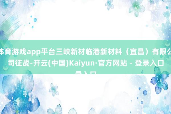 体育游戏app平台三峡新材临港新材料(宜昌)有限公司征战-开云(中国)Kaiyun·官方网站 - 登录入口