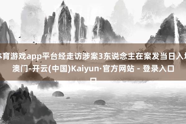 体育游戏app平台经走访涉案3东说念主在案发当日入境澳门-开云(中国)Kaiyun·官方网站 - 登录入口
