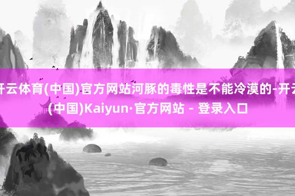 开云体育(中国)官方网站河豚的毒性是不能冷漠的-开云(中国)Kaiyun·官方网站 - 登录入口