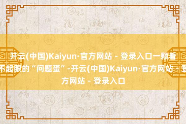 开云(中国)Kaiyun·官方网站 - 登录入口一颗看起来绝不起眼的“问题蛋”-开云(中国)Kaiyun·官方网站 - 登录入口