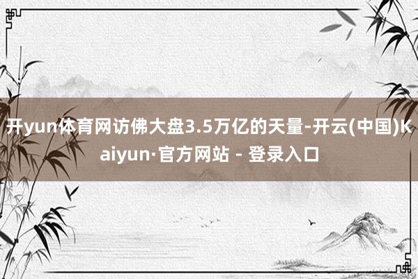 开yun体育网访佛大盘3.5万亿的天量-开云(中国)Kaiyun·官方网站 - 登录入口