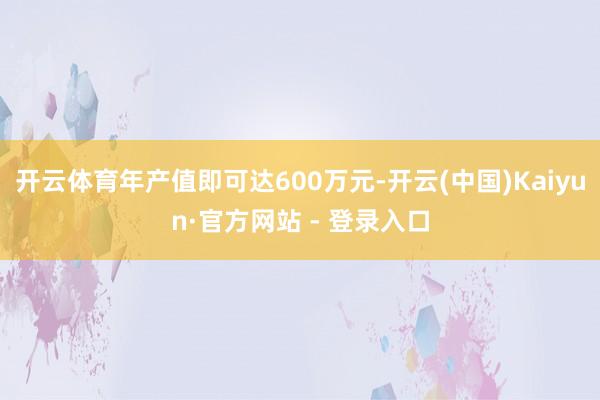 开云体育年产值即可达600万元-开云(中国)Kaiyun·官方网站 - 登录入口