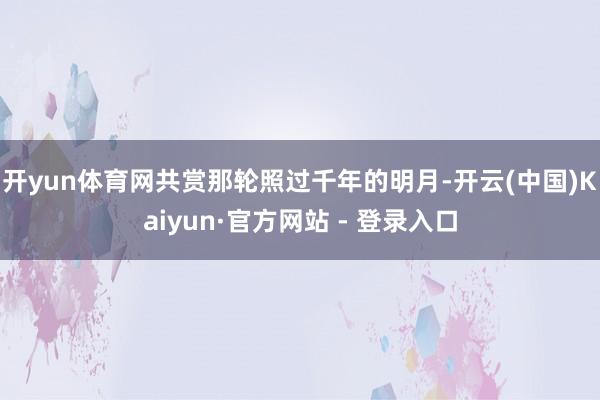 开yun体育网共赏那轮照过千年的明月-开云(中国)Kaiyun·官方网站 - 登录入口