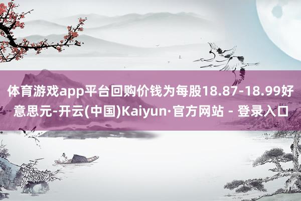 体育游戏app平台回购价钱为每股18.87-18.99好意思元-开云(中国)Kaiyun·官方网站 - 登录入口