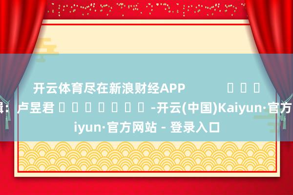 开云体育尽在新浪财经APP            						攀扯剪辑：卢昱君 							-开云(中国)Kaiyun·官方网站 - 登录入口