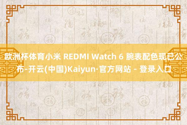欧洲杯体育小米 REDMI Watch 6 腕表配色现已公布-开云(中国)Kaiyun·官方网站 - 登录入口