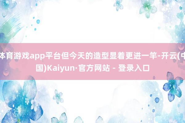 体育游戏app平台但今天的造型显着更进一竿-开云(中国)Kaiyun·官方网站 - 登录入口