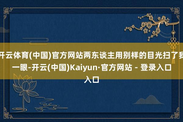 开云体育(中国)官方网站两东谈主用别样的目光扫了我一眼-开云(中国)Kaiyun·官方网站 - 登录入口