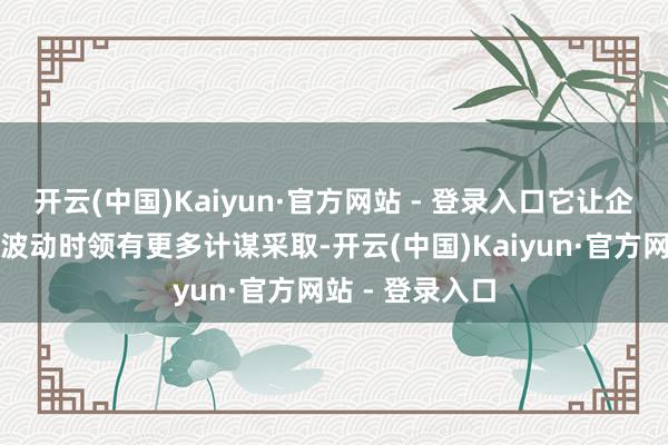 开云(中国)Kaiyun·官方网站 - 登录入口它让企业在商场剧烈波动时领有更多计谋采取-开云(中国)Kaiyun·官方网站 - 登录入口
