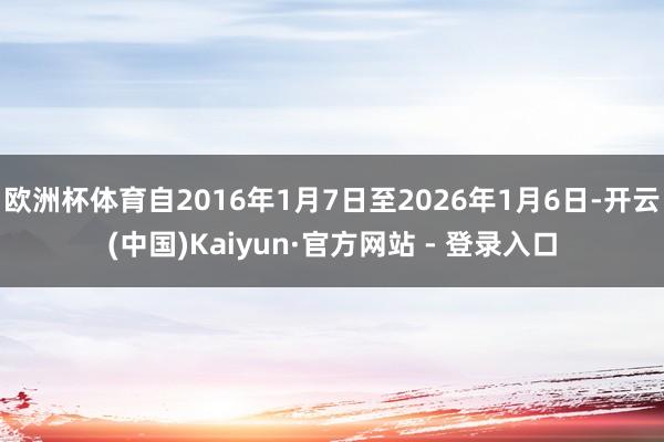 欧洲杯体育自2016年1月7日至2026年1月6日-开云(中国)Kaiyun·官方网站 - 登录入口