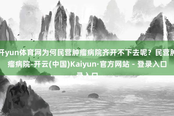 开yun体育网为何民营肿瘤病院齐开不下去呢?民营肿瘤病院-开云(中国)Kaiyun·官方网站 - 登录入口