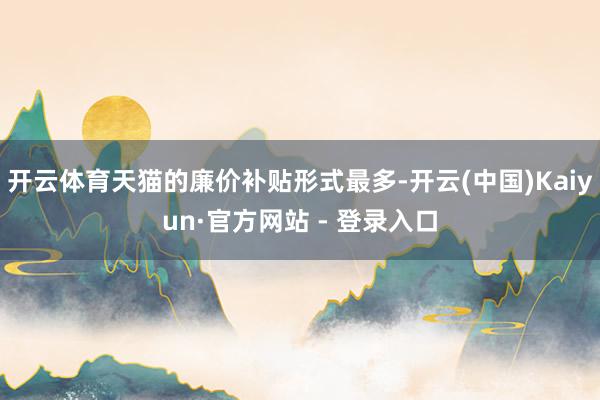 开云体育天猫的廉价补贴形式最多-开云(中国)Kaiyun·官方网站 - 登录入口