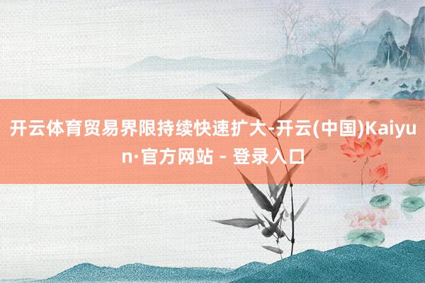 开云体育贸易界限持续快速扩大-开云(中国)Kaiyun·官方网站 - 登录入口