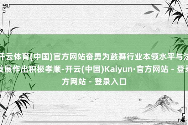 开云体育(中国)官方网站奋勇为鼓舞行业本领水平与法度化发展作出积极孝顺-开云(中国)Kaiyun·官方网站 - 登录入口