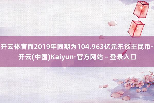 开云体育而2019年同期为104.963亿元东谈主民币-开云(中国)Kaiyun·官方网站 - 登录入口