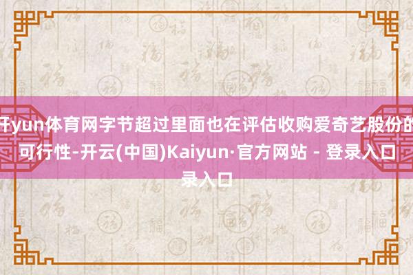 开yun体育网字节超过里面也在评估收购爱奇艺股份的可行性-开云(中国)Kaiyun·官方网站 - 登录入口