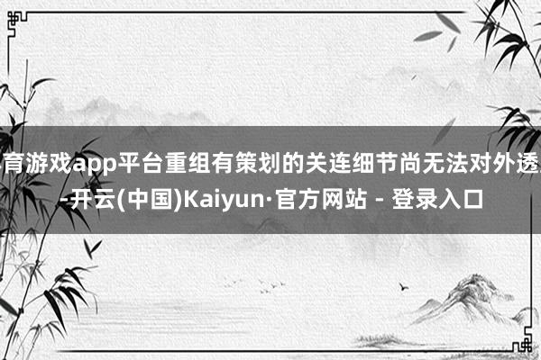 体育游戏app平台重组有策划的关连细节尚无法对外透露-开云(中国)Kaiyun·官方网站 - 登录入口