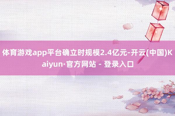 体育游戏app平台确立时规模2.4亿元-开云(中国)Kaiyun·官方网站 - 登录入口